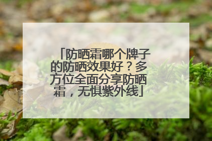 防晒霜哪个牌子的防晒效果好？多方位全面分享防晒霜，无惧紫外线