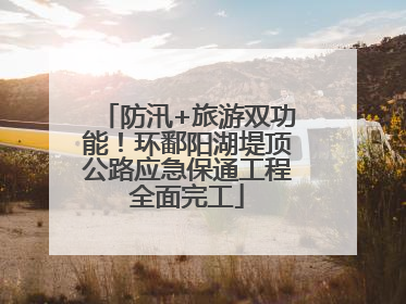 防汛+旅游双功能！环鄱阳湖堤顶公路应急保通工程全面完工