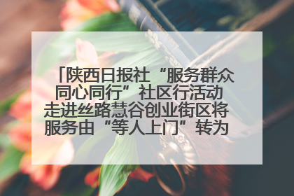 陕西日报社“服务群众 同心同行”社区行活动走进丝路慧谷创业街区将服务由“等人上门”转为“主动下沉”