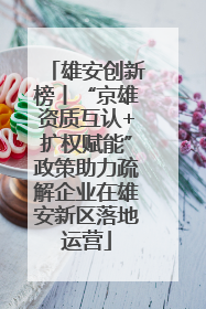 雄安创新榜丨“京雄资质互认+扩权赋能”政策助力疏解企业在雄安新区落地运营