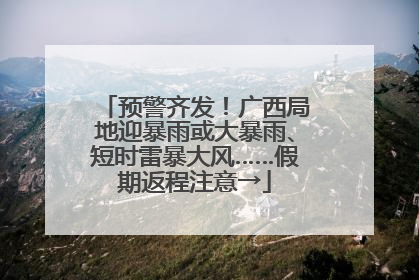 预警齐发！广西局地迎暴雨或大暴雨、短时雷暴大风……假期返程注意→