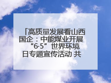 高质量发展看山西国企：中能煤业开展“6·5”世界环境日专题宣传活动 共筑绿色矿山