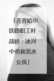 齐齐哈尔铁路职工叶战桥：冰河中勇救落水女孩