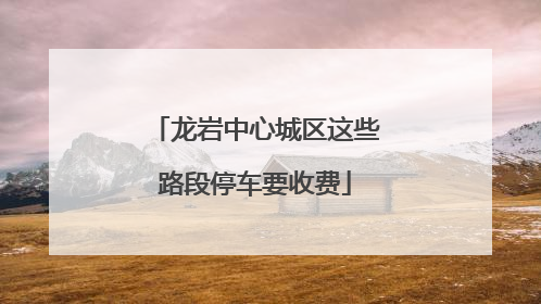 龙岩中心城区这些路段停车要收费
