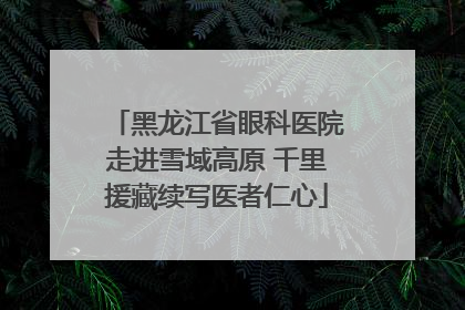 黑龙江省眼科医院走进雪域高原 千里援藏续写医者仁心