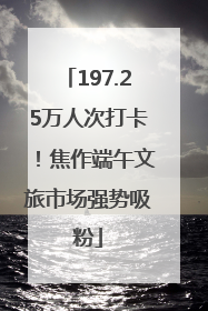 197.25万人次打卡！焦作端午文旅市场强势吸粉