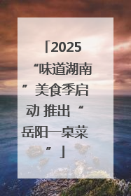 2025“味道湖南”美食季启动 推出“岳阳一桌菜”