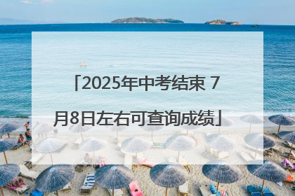 2025年中考结束 7月8日左右可查询成绩