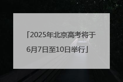 2025年北京高考将于6月7日至10日举行