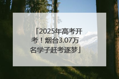 2025年高考开考！烟台3.07万名学子赶考逐梦