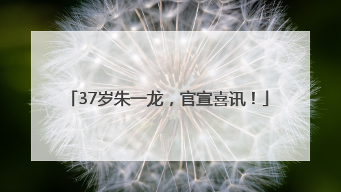 37岁朱一龙，官宣喜讯！