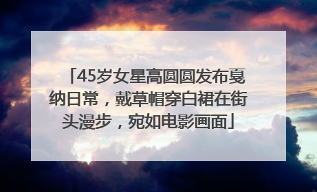 45岁女星高圆圆发布戛纳日常，戴草帽穿白裙在街头漫步，宛如电影画面
