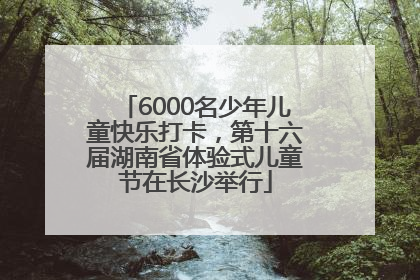 6000名少年儿童快乐打卡，第十六届湖南省体验式儿童节在长沙举行