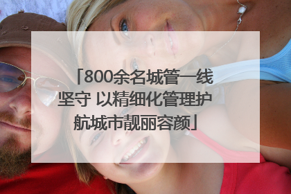 800余名城管一线坚守 以精细化管理护航城市靓丽容颜