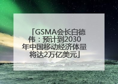 GSMA会长白德伟：预计到2030年中国移动经济体量将达2万亿美元